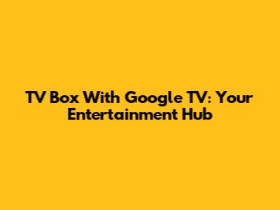 TV Box With Google TV: Your Entertainment Hub