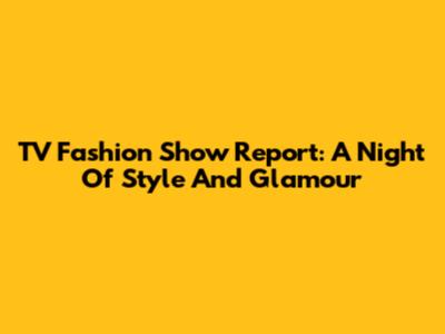 TV Fashion Show Report: A Night Of Style And Glamour