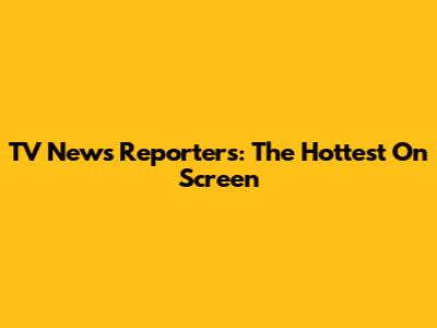TV News Reporters: The Hottest On Screen