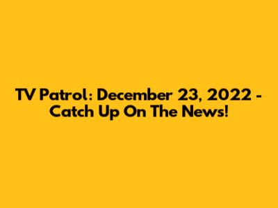 TV Patrol: December 23, 2022 - Catch Up On The News!