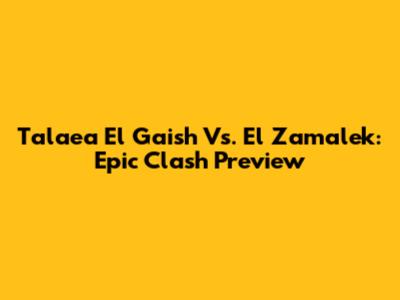 Tala'ea El Gaish Vs. El Zamalek: Epic Clash Preview