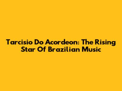 Tarcisio Do Acordeon: The Rising Star Of Brazilian Music