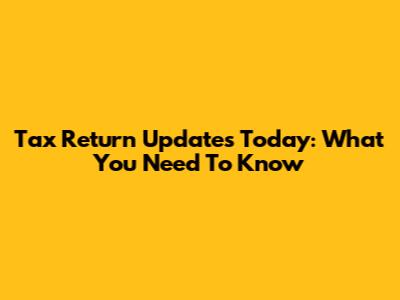 Tax Return Updates Today: What You Need To Know