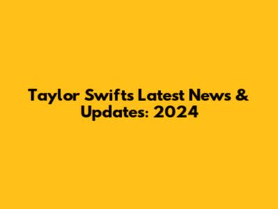 Taylor Swift's Latest News & Updates: 2024