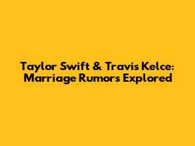 Taylor Swift & Travis Kelce: Marriage Rumors Explored