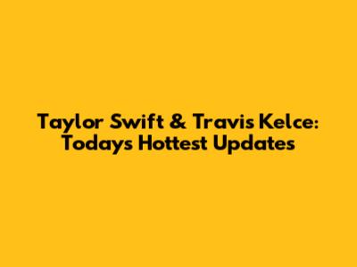 Taylor Swift & Travis Kelce: Today's Hottest Updates