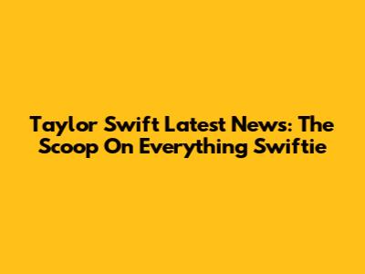 Taylor Swift Latest News: The Scoop On Everything Swiftie