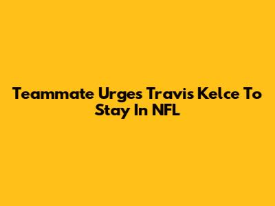 Teammate Urges Travis Kelce To Stay In NFL