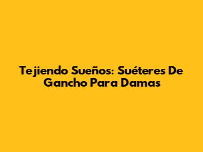 Tejiendo Sueños: Suéteres De Gancho Para Damas