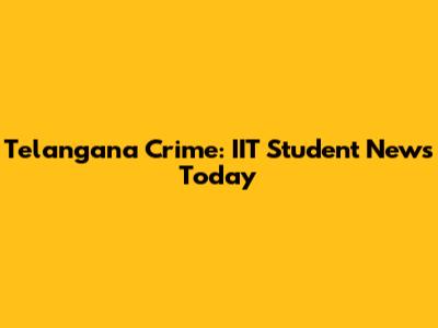 Telangana Crime: IIT Student News Today