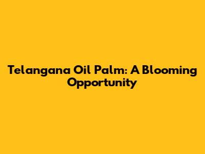 Telangana Oil Palm: A Blooming Opportunity
