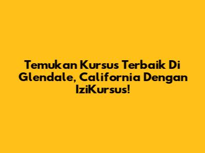 Temukan Kursus Terbaik Di Glendale, California Dengan IziKursus!
