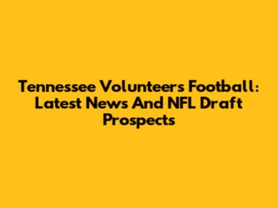 Tennessee Volunteers Football: Latest News And NFL Draft Prospects