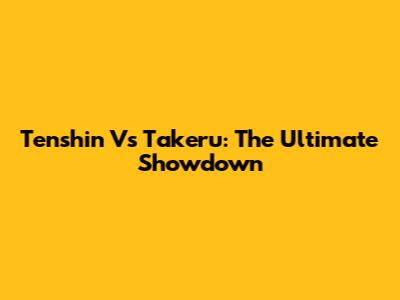 Tenshin Vs Takeru: The Ultimate Showdown