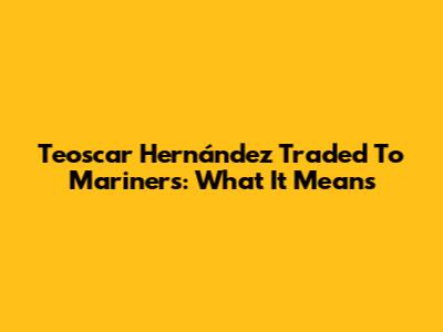 Teoscar Hernández Traded To Mariners: What It Means