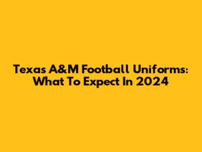 Texas A&M Football Uniforms: What To Expect In 2024