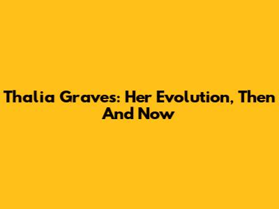 Thalia Graves: Her Evolution, Then And Now