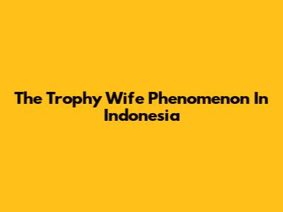 The 'Trophy Wife' Phenomenon In Indonesia