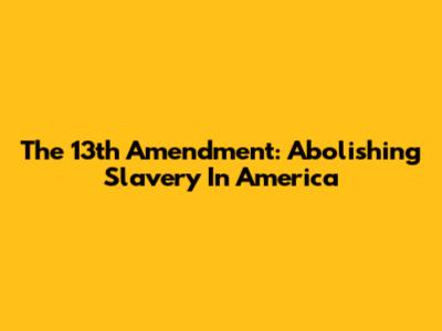 The 13th Amendment: Abolishing Slavery In America