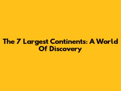 The 7 Largest Continents: A World Of Discovery
