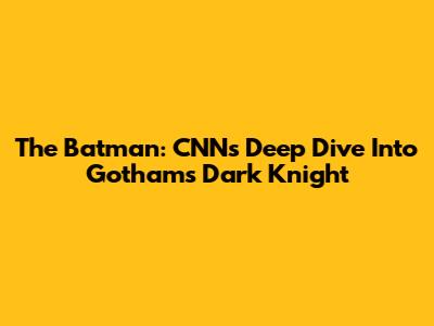 The Batman: CNN's Deep Dive Into Gotham's Dark Knight