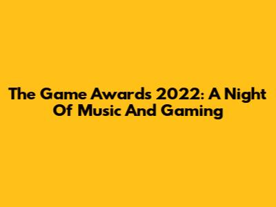 The Game Awards 2022: A Night Of Music And Gaming