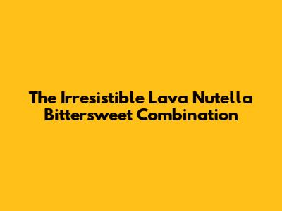 The Irresistible Lava Nutella Bittersweet Combination