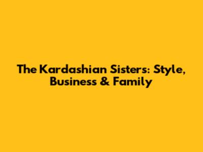 The Kardashian Sisters: Style, Business & Family