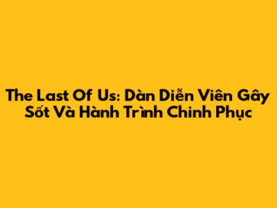 The Last Of Us: Dàn Diễn Viên Gây Sốt Và Hành Trình Chinh Phục