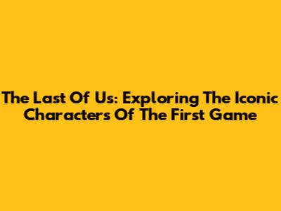The Last Of Us: Exploring The Iconic Characters Of The First Game