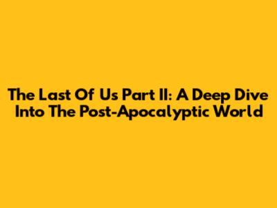 The Last Of Us Part II: A Deep Dive Into The Post-Apocalyptic World
