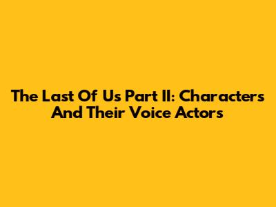 The Last Of Us Part II: Characters And Their Voice Actors
