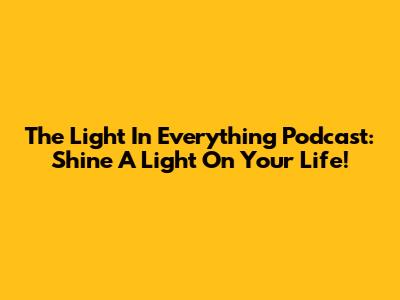 The Light In Everything Podcast: Shine A Light On Your Life!