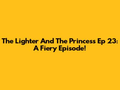 The Lighter And The Princess Ep 23: A Fiery Episode!