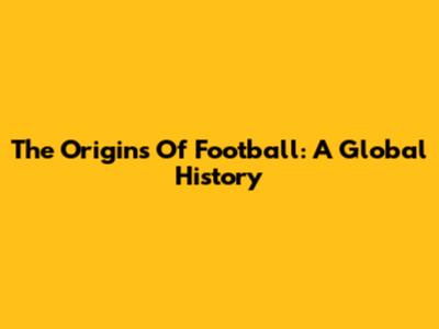 The Origins Of Football: A Global History