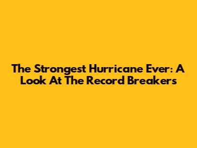 The Strongest Hurricane Ever: A Look At The Record Breakers