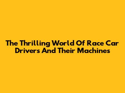 The Thrilling World Of Race Car Drivers And Their Machines