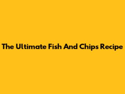The Ultimate Fish And Chips Recipe