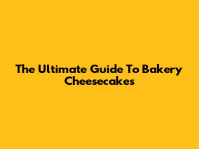 The Ultimate Guide To Bakery Cheesecakes