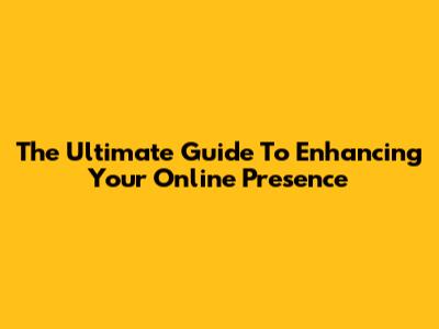 The Ultimate Guide To Enhancing Your Online Presence