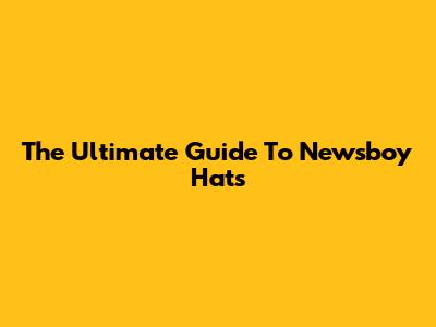 The Ultimate Guide To Newsboy Hats