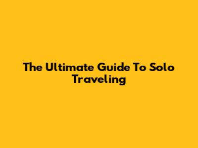 The Ultimate Guide To Solo Traveling