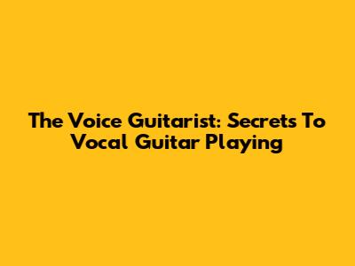 The Voice Guitarist: Secrets To Vocal Guitar Playing
