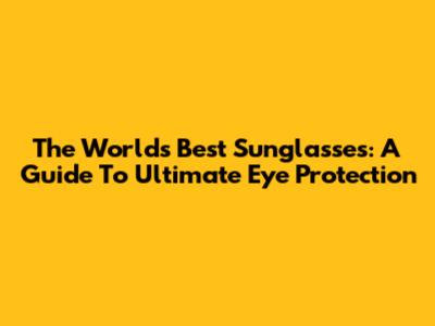 The World's Best Sunglasses: A Guide To Ultimate Eye Protection