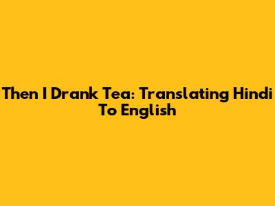 Then I Drank Tea: Translating Hindi To English