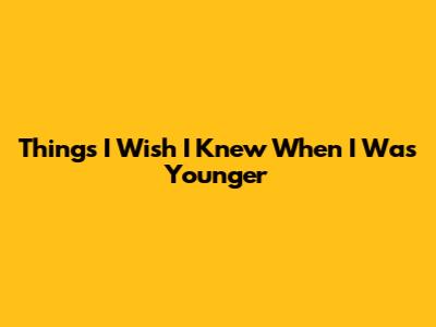 Things I Wish I Knew When I Was Younger