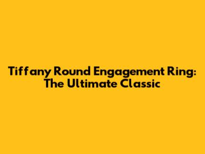 Tiffany Round Engagement Ring: The Ultimate Classic