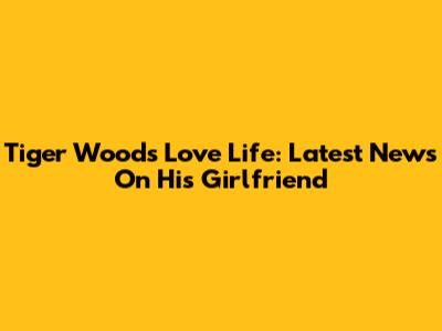 Tiger Woods' Love Life: Latest News On His Girlfriend