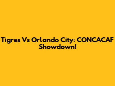Tigres Vs Orlando City: CONCACAF Showdown!