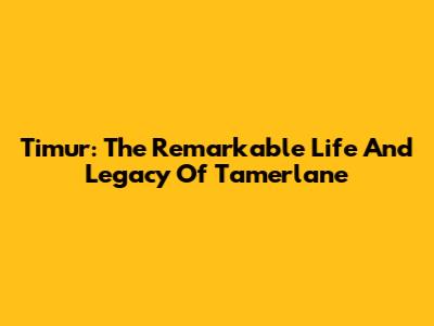 Timur: The Remarkable Life And Legacy Of Tamerlane